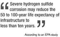 Severe hydrogen sulfide corrosion may reduce the 50 to 100-year life expectancy of infrastructure to less than ten years. --According to an EPA study conducted in the 90s.